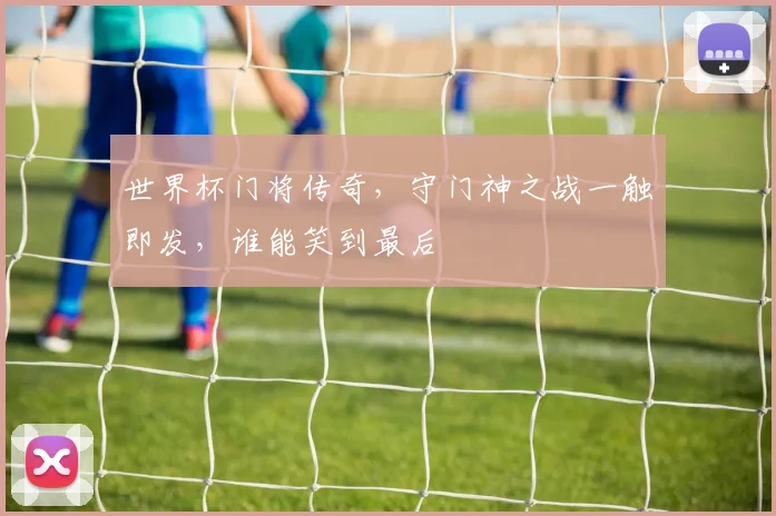 世界杯门将传奇，守门神之战一触即发，谁能笑到最后