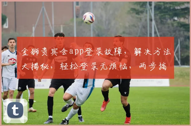金狮贵宾会app登录故障，解决方法大揭秘，轻松登录无烦恼，两步搞定