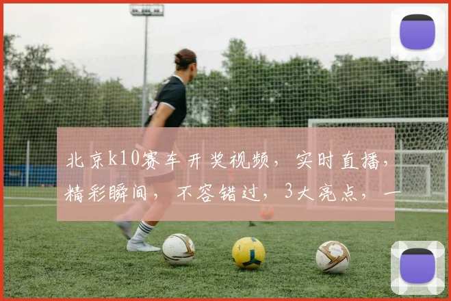 北京k10赛车开奖视频，实时直播，精彩瞬间，不容错过，3大亮点，一网打尽