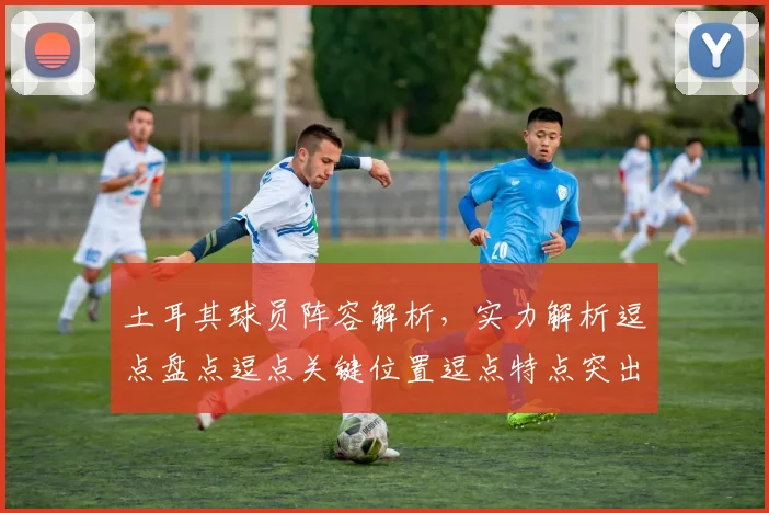土耳其球员阵容解析，实力解析逗点盘点逗点关键位置逗点特点突出