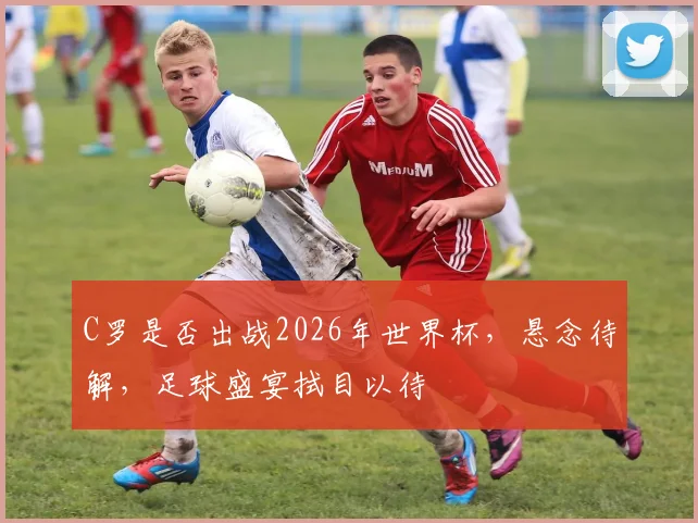 C罗是否出战2026年世界杯，悬念待解，足球盛宴拭目以待