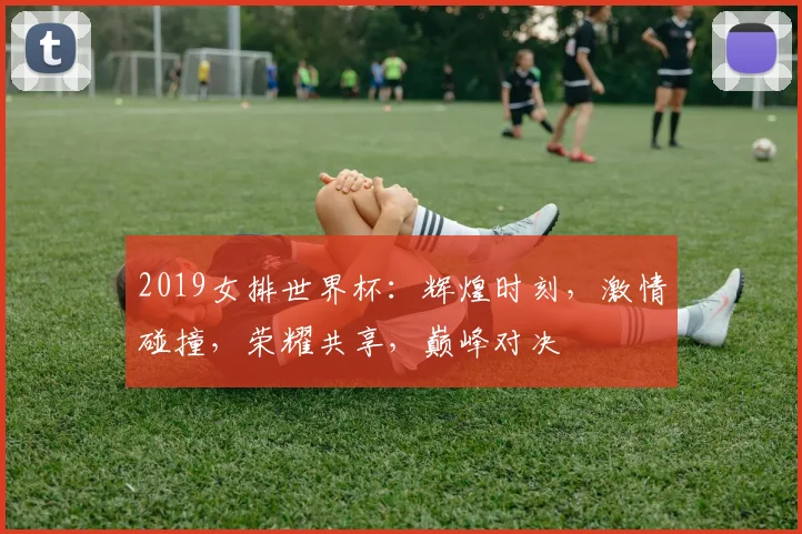 2019女排世界杯：辉煌时刻，激情碰撞，荣耀共享，巅峰对决