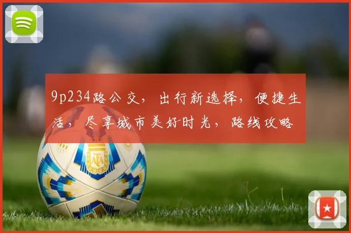 9p234路公交，出行新选择，便捷生活，尽享城市美好时光，路线攻略，必看