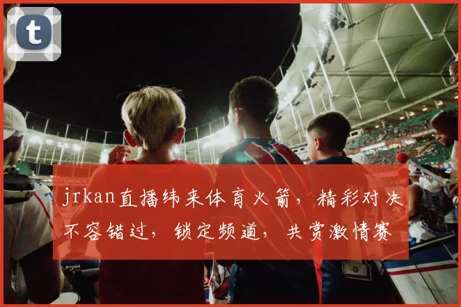 jrkan直播纬来体育火箭，精彩对决不容错过，锁定频道，共赏激情赛事，三重惊喜等你来